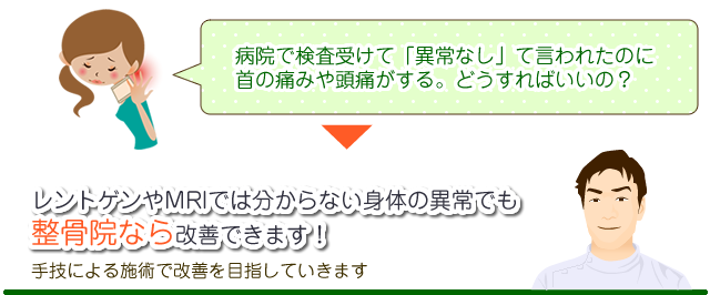 病院で検査受けて「異常なし」て言われたのに 首の痛みや頭痛がする。どうすればいいの？ レントゲンやMRIでは分からない身体の異常でも 整骨院なら改善できます！ 手技による施術で改善を目指していきます